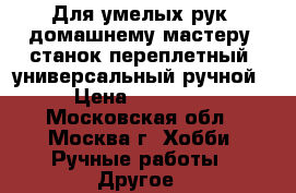 Для умелых рук. домашнему мастеру, станок переплетный, универсальный ручной › Цена ­ 15 000 - Московская обл., Москва г. Хобби. Ручные работы » Другое   